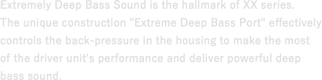 Extremely Deep Bass Sound is the hallmark of XX series. The unique construction "Extreme Deep Bass Port" effectively controls the back-pressure in the housing to make the most of the driver unit's performance and deliver powerful deep bass sound.