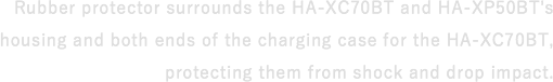 Rubber protector surrounds the HA-XC70BT and HA-XP50BT's housing and both ends of the charging case for the HA-XC70BT, protecting them from shock and drop impact.