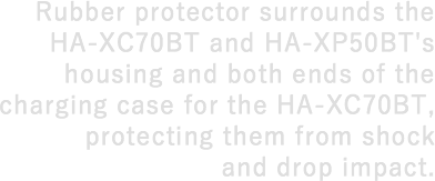 Rubber protector surrounds the HA-XC70BT and HA-XP50BT's housing and both ends of the charging case for the HA-XC70BT, protecting them from shock and drop impact.