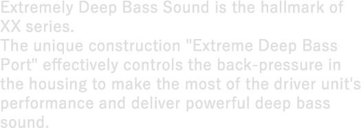 Extremely Deep Bass Sound is the hallmark of XX series. The unique construction "Extreme Deep Bass Port" effectively controls the back-pressure in the housing to make the most of the driver unit's performance and deliver powerful deep bass sound.